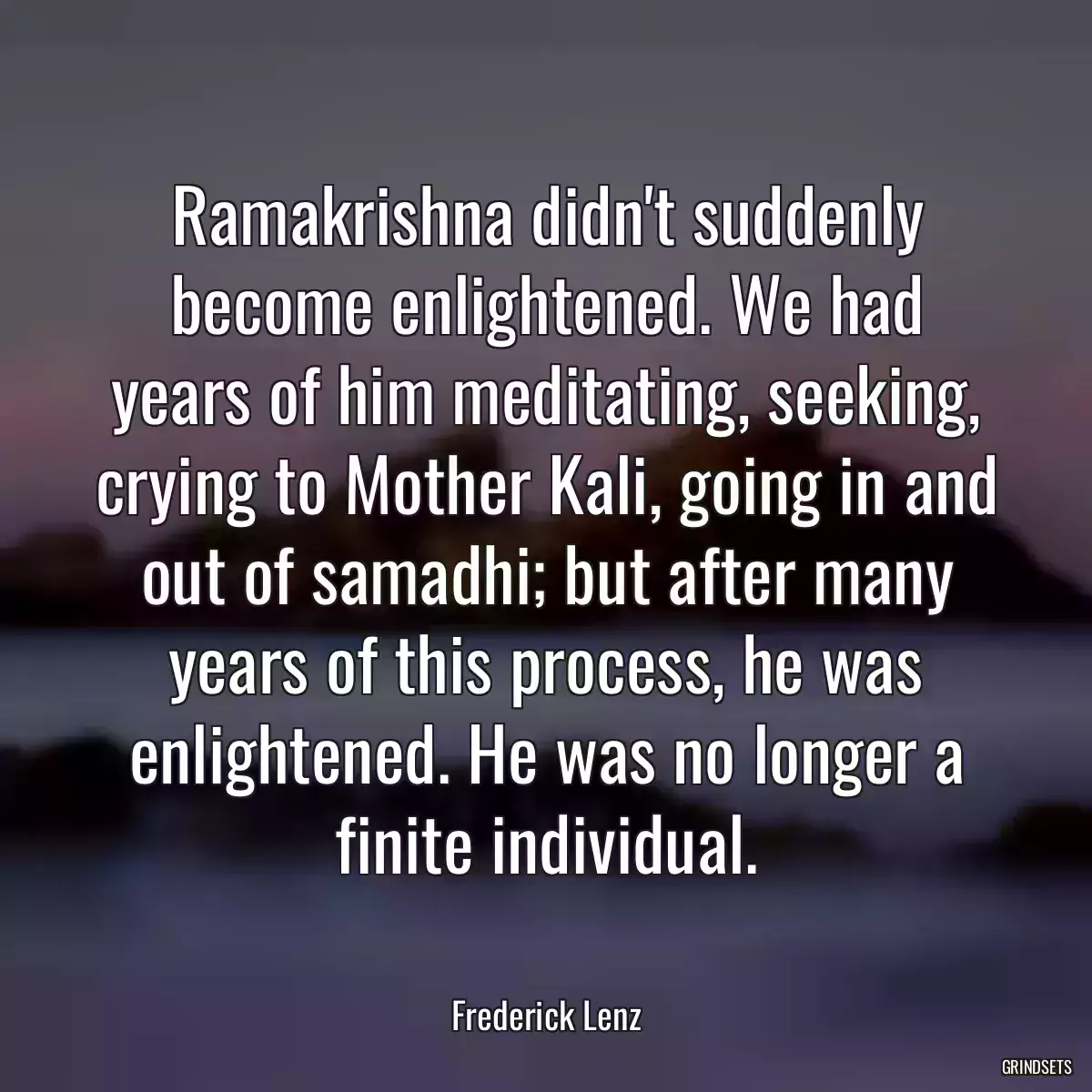 Ramakrishna didn\'t suddenly become enlightened. We had years of him meditating, seeking, crying to Mother Kali, going in and out of samadhi; but after many years of this process, he was enlightened. He was no longer a finite individual.