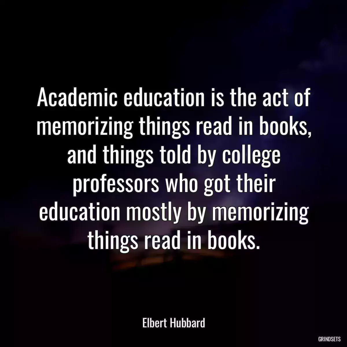 Academic education is the act of memorizing things read in books, and things told by college professors who got their education mostly by memorizing things read in books.