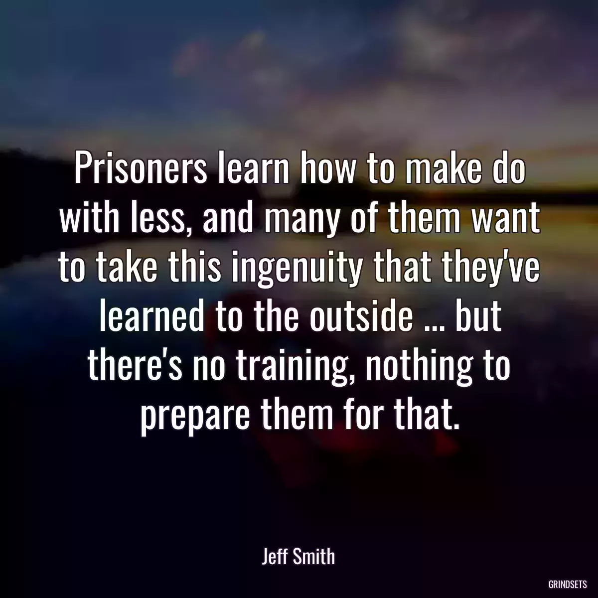 Prisoners learn how to make do with less, and many of them want to take this ingenuity that they\'ve learned to the outside ... but there\'s no training, nothing to prepare them for that.