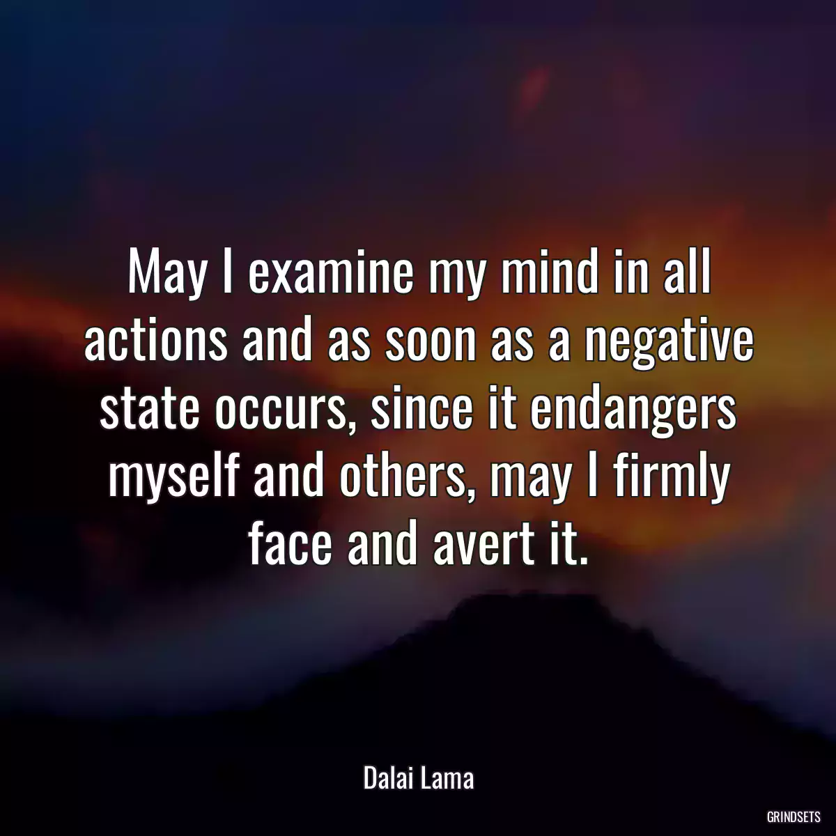 May I examine my mind in all actions and as soon as a negative state occurs, since it endangers myself and others, may I firmly face and avert it.