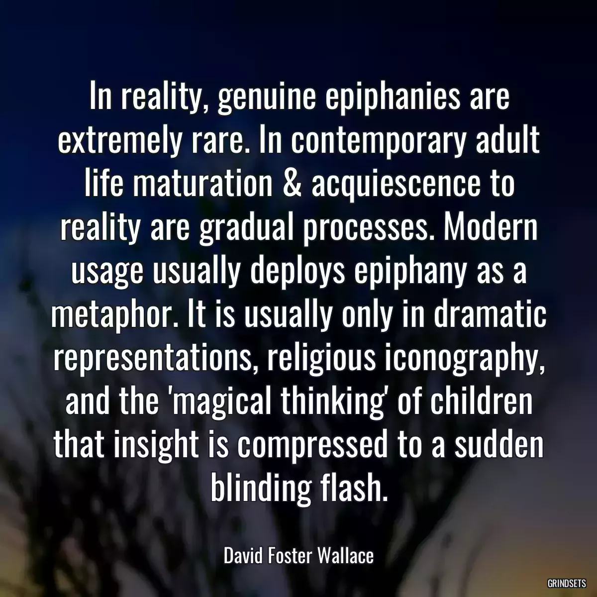 In reality, genuine epiphanies are extremely rare. In contemporary adult life maturation & acquiescence to reality are gradual processes. Modern usage usually deploys epiphany as a metaphor. It is usually only in dramatic representations, religious iconography, and the \'magical thinking\' of children that insight is compressed to a sudden blinding flash.