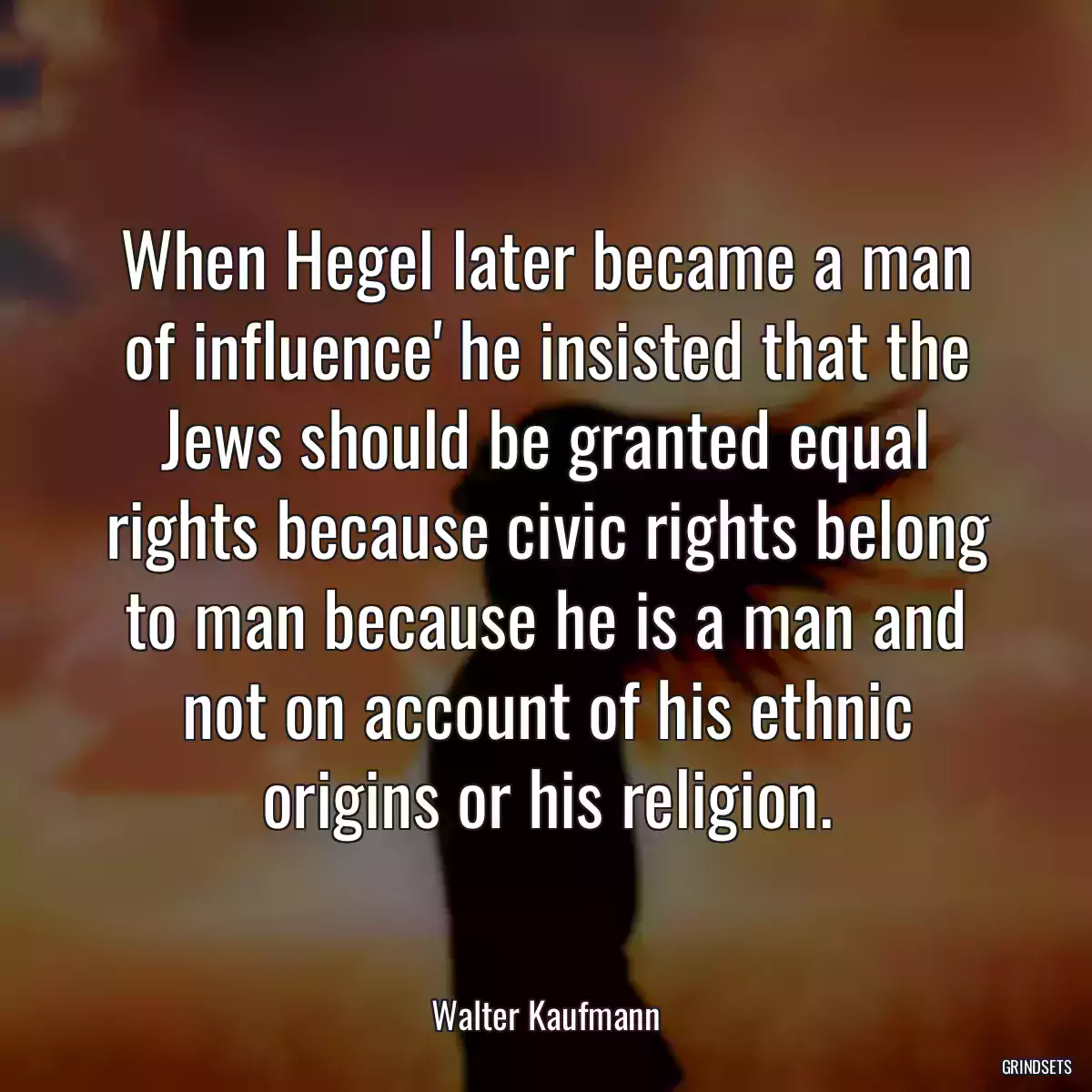 When Hegel later became a man of influence\' he insisted that the Jews should be granted equal rights because civic rights belong to man because he is a man and not on account of his ethnic origins or his religion.