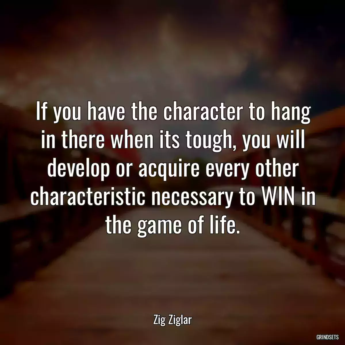 If you have the character to hang in there when its tough, you will develop or acquire every other characteristic necessary to WIN in the game of life.