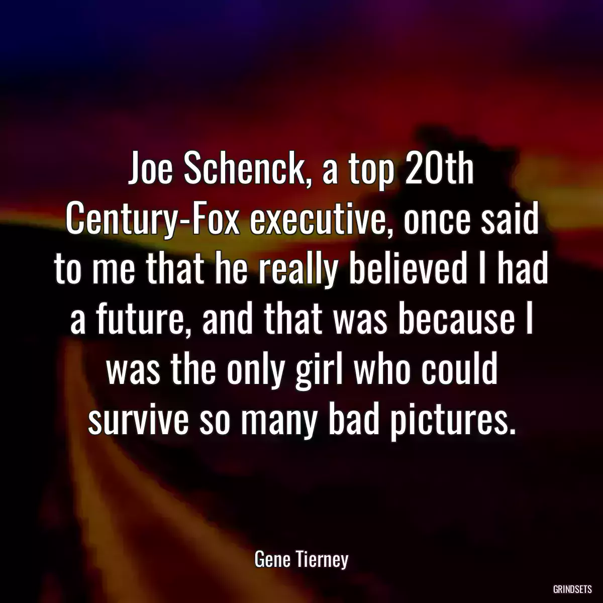 Joe Schenck, a top 20th Century-Fox executive, once said to me that he really believed I had a future, and that was because I was the only girl who could survive so many bad pictures.