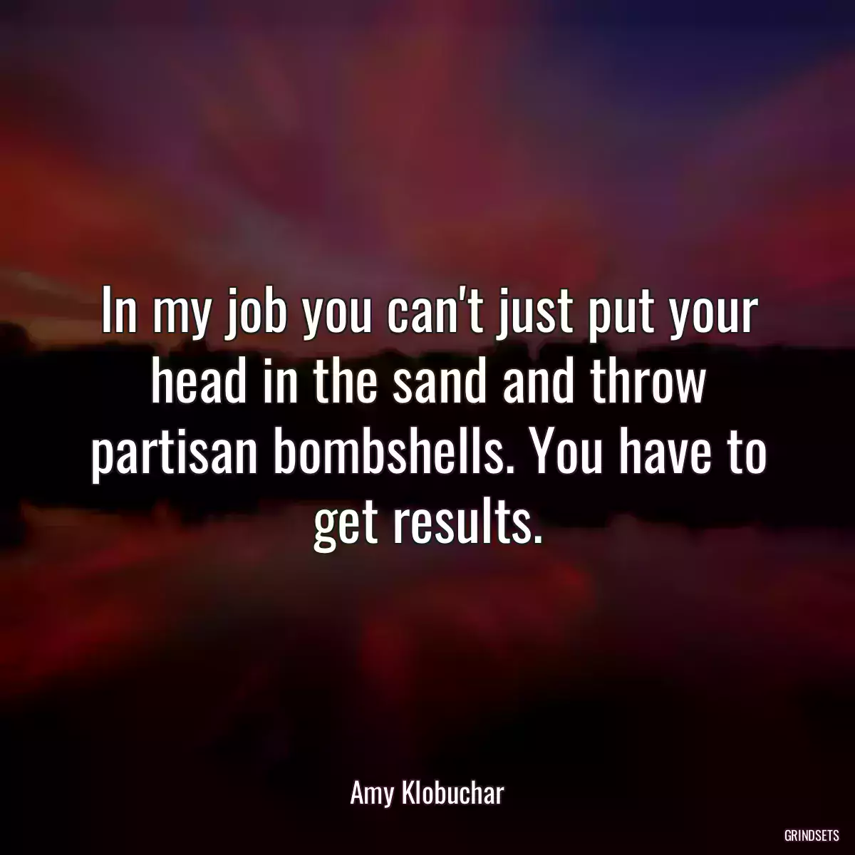 In my job you can\'t just put your head in the sand and throw partisan bombshells. You have to get results.