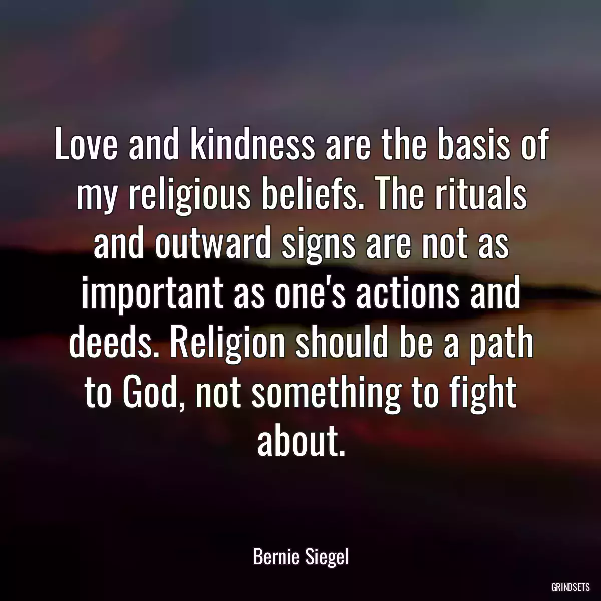 Love and kindness are the basis of my religious beliefs. The rituals and outward signs are not as important as one\'s actions and deeds. Religion should be a path to God, not something to fight about.