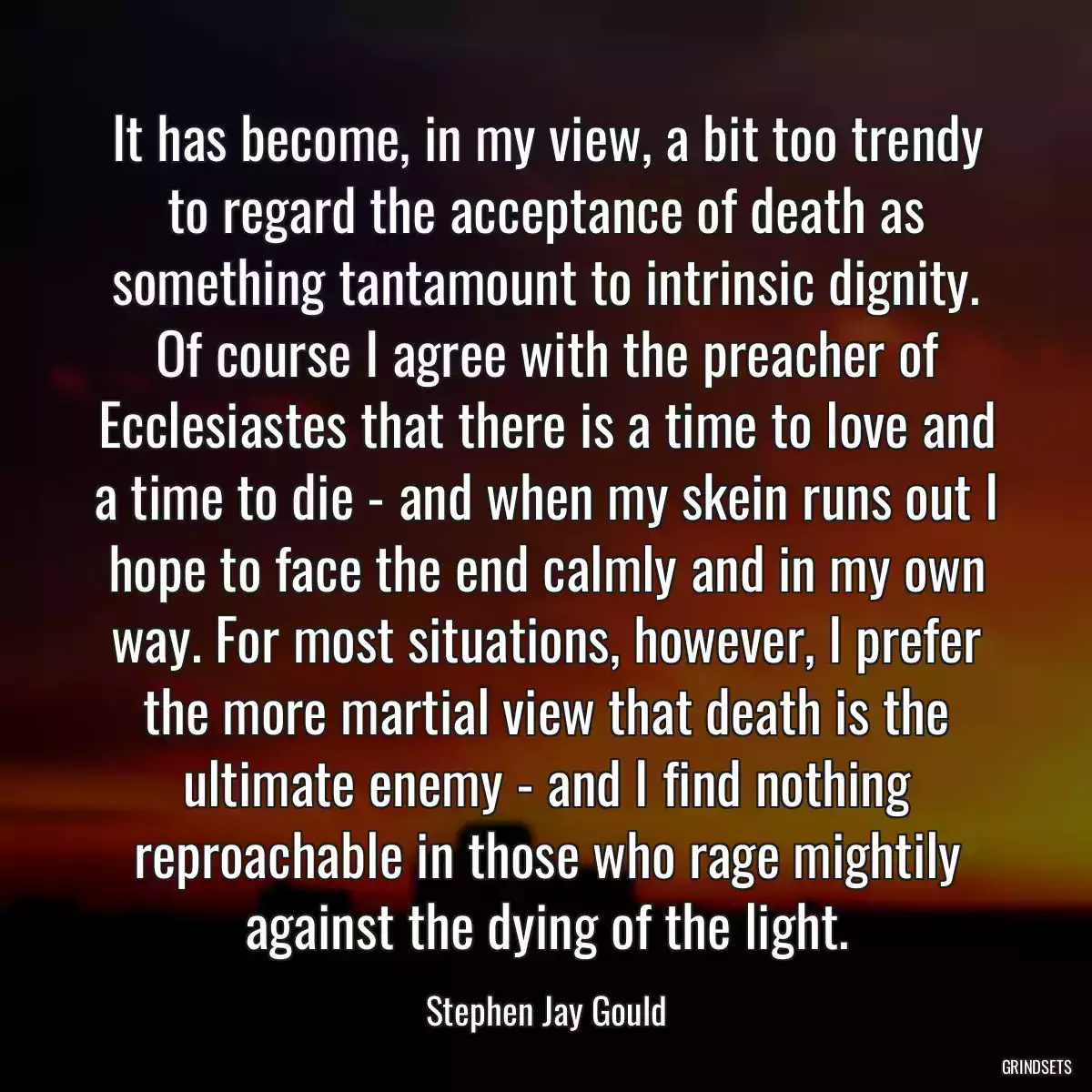 It has become, in my view, a bit too trendy to regard the acceptance of death as something tantamount to intrinsic dignity. Of course I agree with the preacher of Ecclesiastes that there is a time to love and a time to die - and when my skein runs out I hope to face the end calmly and in my own way. For most situations, however, I prefer the more martial view that death is the ultimate enemy - and I find nothing reproachable in those who rage mightily against the dying of the light.