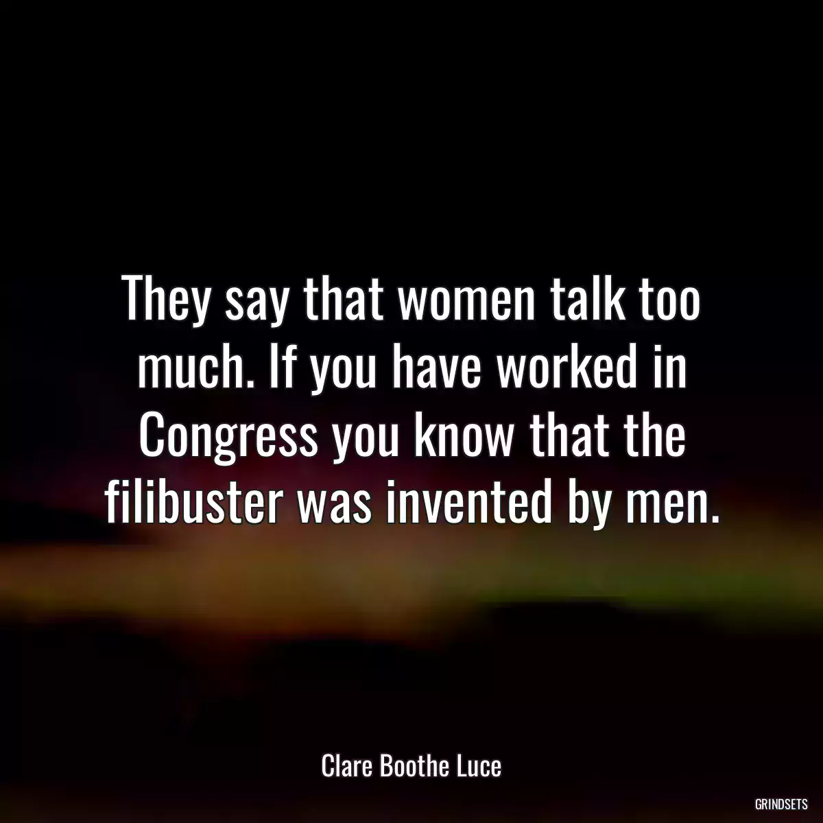 They say that women talk too much. If you have worked in Congress you know that the filibuster was invented by men.