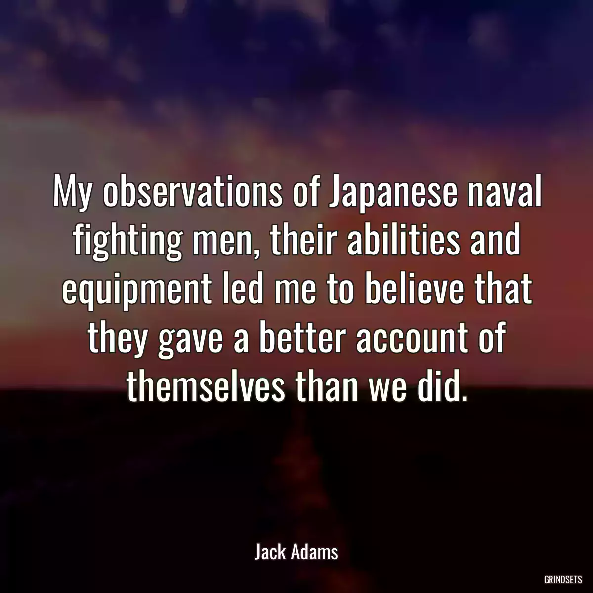 My observations of Japanese naval fighting men, their abilities and equipment led me to believe that they gave a better account of themselves than we did.