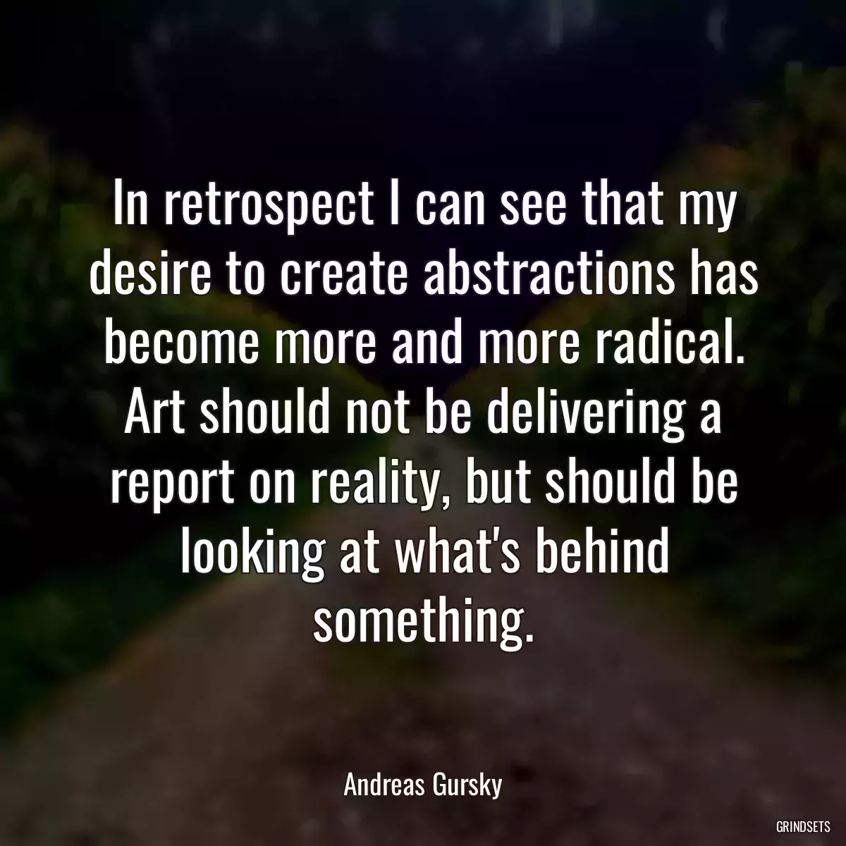 In retrospect I can see that my desire to create abstractions has become more and more radical. Art should not be delivering a report on reality, but should be looking at what\'s behind something.