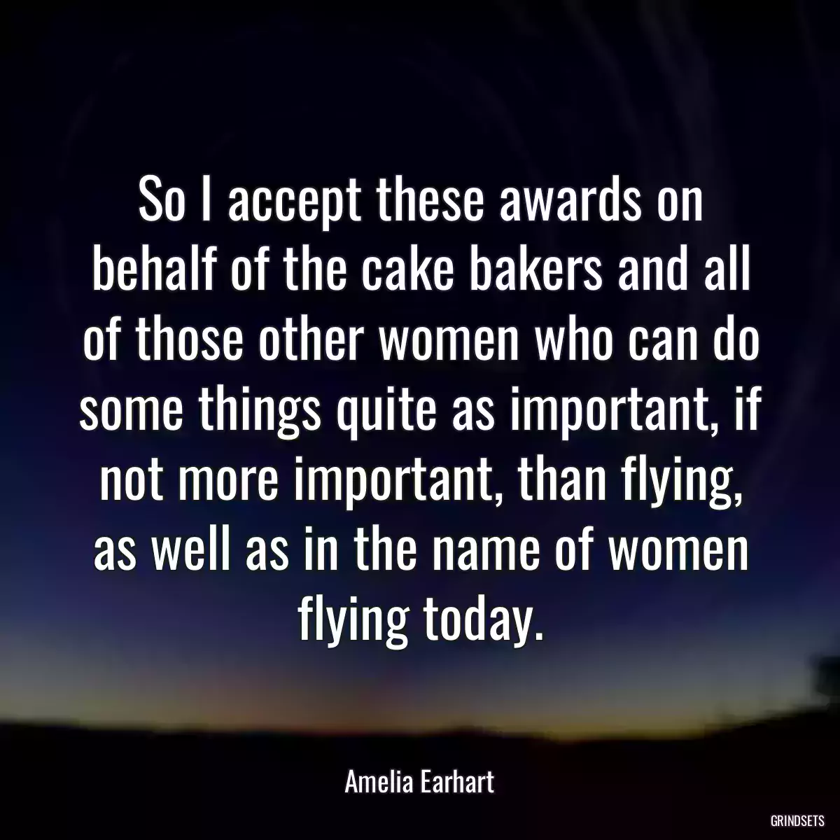 So I accept these awards on behalf of the cake bakers and all of those other women who can do some things quite as important, if not more important, than flying, as well as in the name of women flying today.