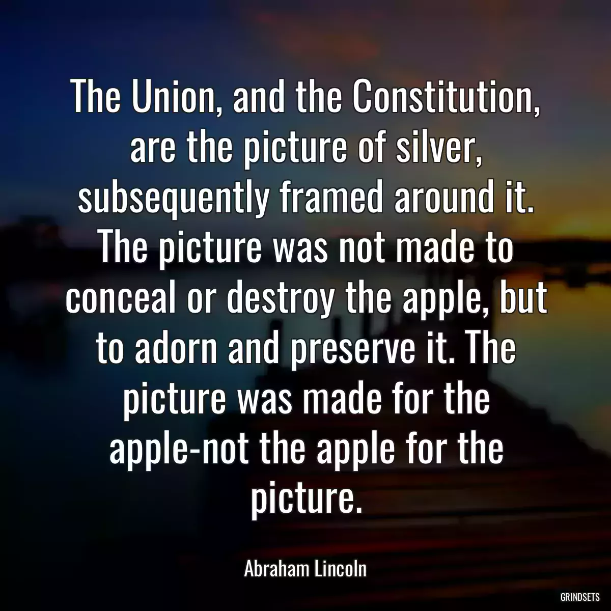 The Union, and the Constitution, are the picture of silver, subsequently framed around it. The picture was not made to conceal or destroy the apple, but to adorn and preserve it. The picture was made for the apple-not the apple for the picture.