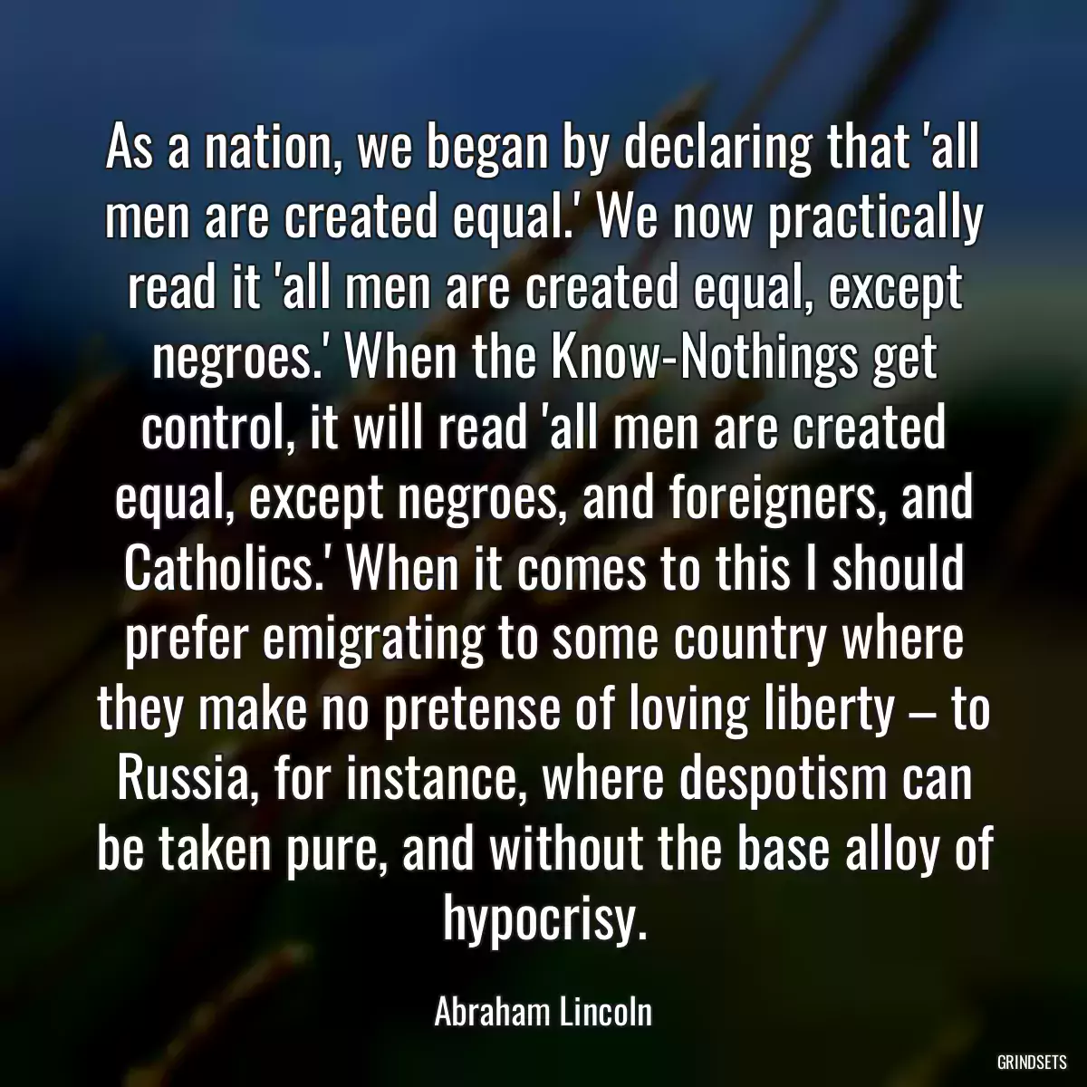 As a nation, we began by declaring that \'all men are created equal.\' We now practically read it \'all men are created equal, except negroes.\' When the Know-Nothings get control, it will read \'all men are created equal, except negroes, and foreigners, and Catholics.\' When it comes to this I should prefer emigrating to some country where they make no pretense of loving liberty – to Russia, for instance, where despotism can be taken pure, and without the base alloy of hypocrisy.