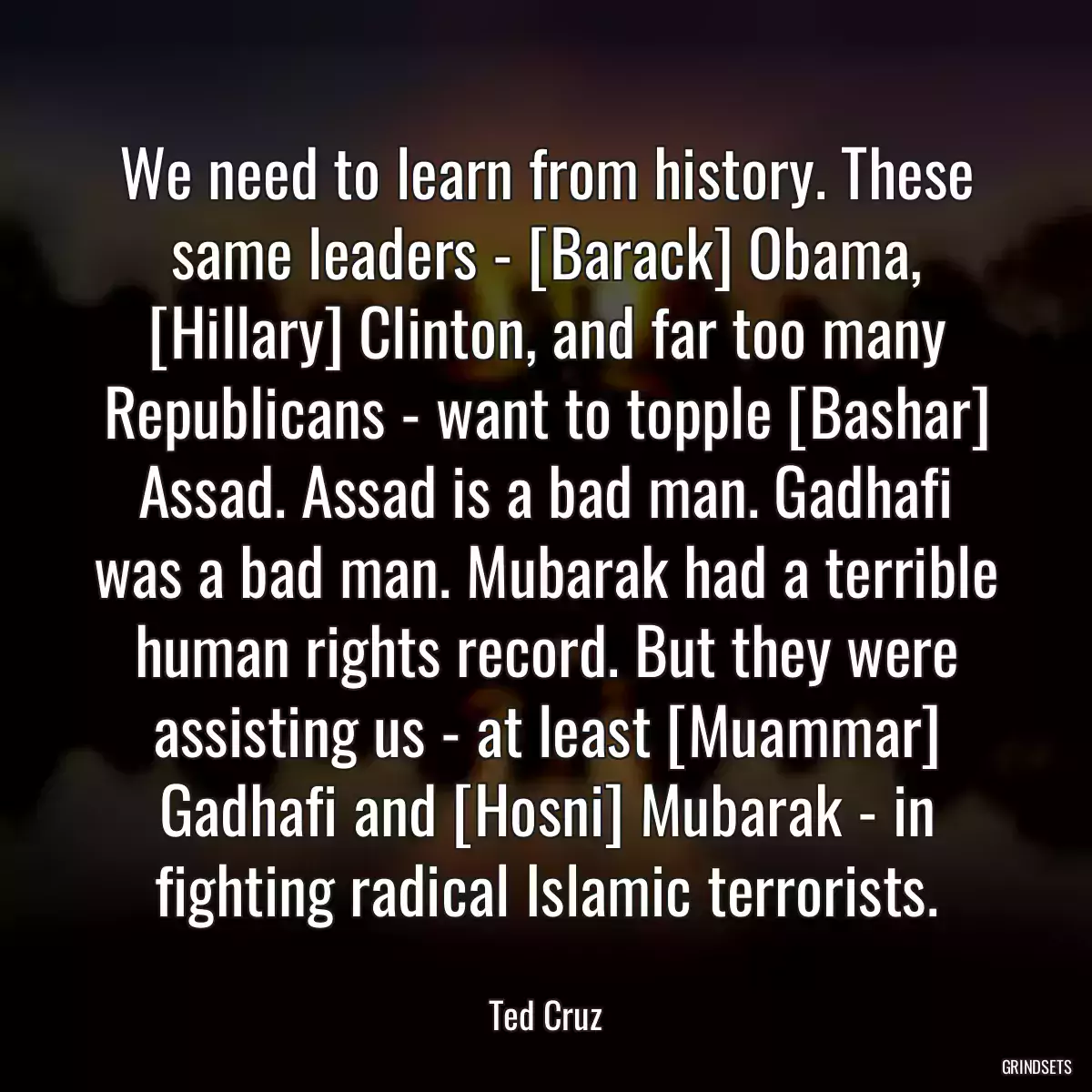 We need to learn from history. These same leaders - [Barack] Obama, [Hillary] Clinton, and far too many Republicans - want to topple [Bashar] Assad. Assad is a bad man. Gadhafi was a bad man. Mubarak had a terrible human rights record. But they were assisting us - at least [Muammar] Gadhafi and [Hosni] Mubarak - in fighting radical Islamic terrorists.