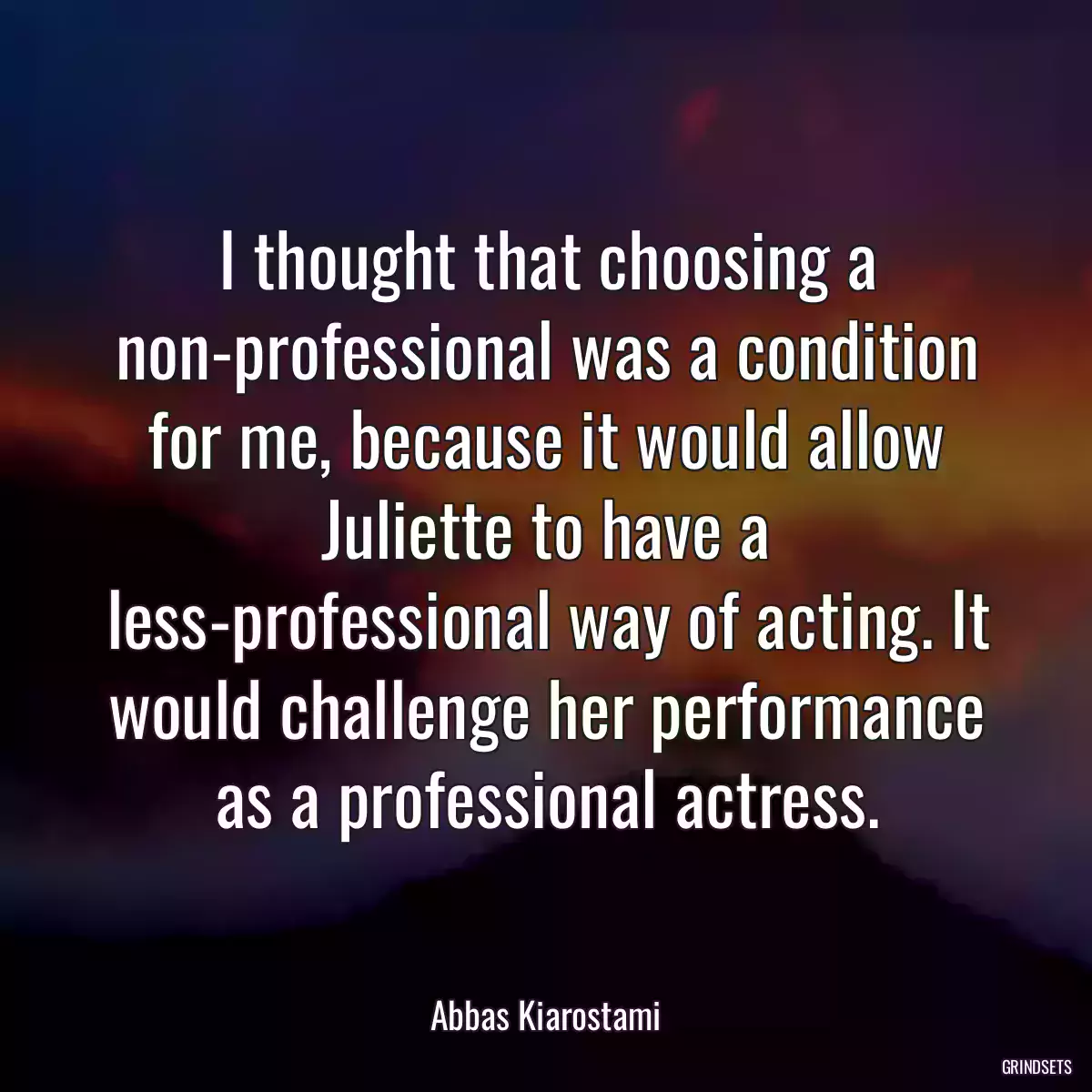 I thought that choosing a non-professional was a condition for me, because it would allow Juliette to have a less-professional way of acting. It would challenge her performance as a professional actress.