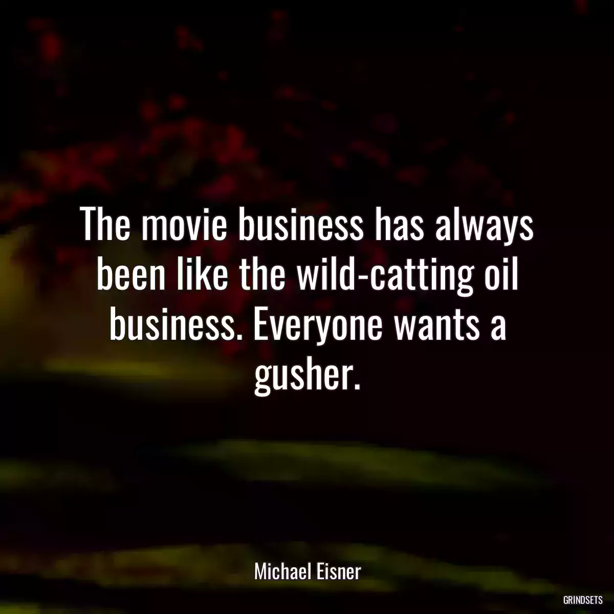 The movie business has always been like the wild-catting oil business. Everyone wants a gusher.