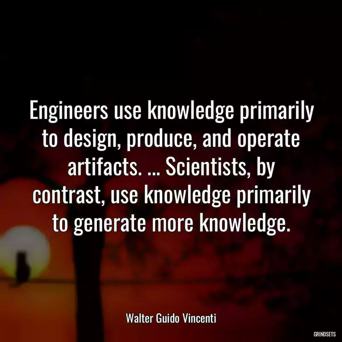 Engineers use knowledge primarily to design, produce, and operate artifacts. ... Scientists, by contrast, use knowledge primarily to generate more knowledge.