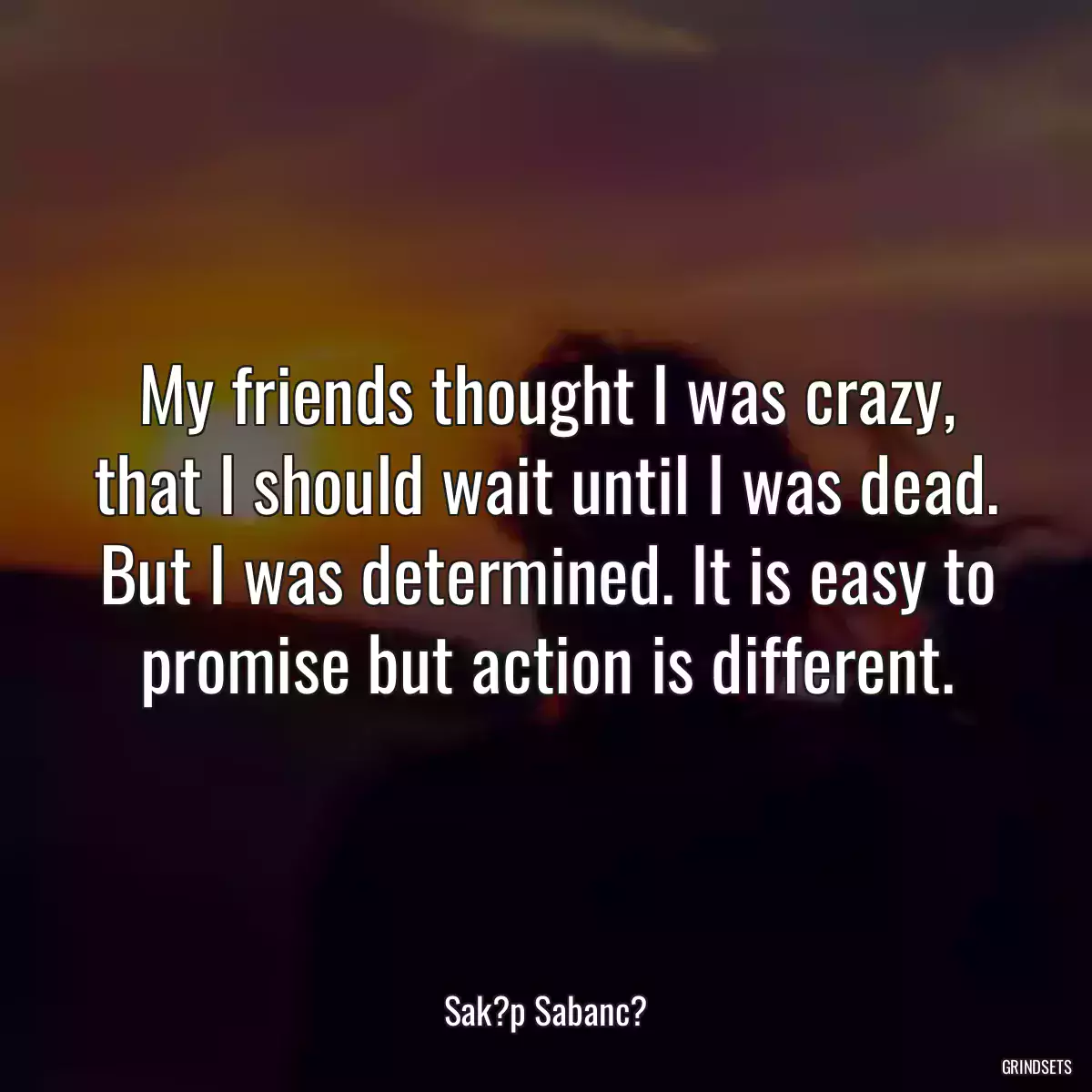 My friends thought I was crazy, that I should wait until I was dead. But I was determined. It is easy to promise but action is different.