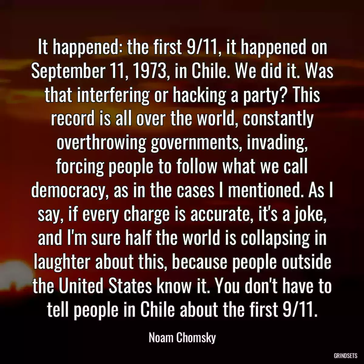 It happened: the first 9/11, it happened on September 11, 1973, in Chile. We did it. Was that interfering or hacking a party? This record is all over the world, constantly overthrowing governments, invading, forcing people to follow what we call democracy, as in the cases I mentioned. As I say, if every charge is accurate, it\'s a joke, and I\'m sure half the world is collapsing in laughter about this, because people outside the United States know it. You don\'t have to tell people in Chile about the first 9/11.