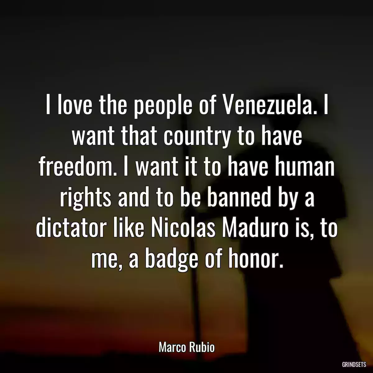 I love the people of Venezuela. I want that country to have freedom. I want it to have human rights and to be banned by a dictator like Nicolas Maduro is, to me, a badge of honor.