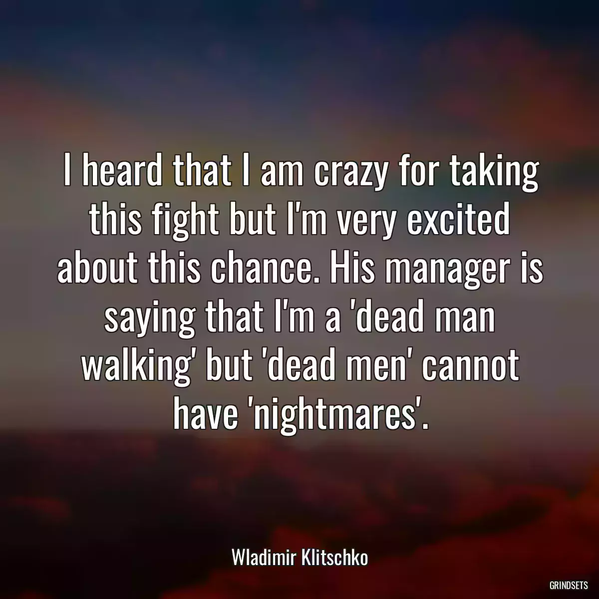 I heard that I am crazy for taking this fight but I\'m very excited about this chance. His manager is saying that I\'m a \'dead man walking\' but \'dead men\' cannot have \'nightmares\'.