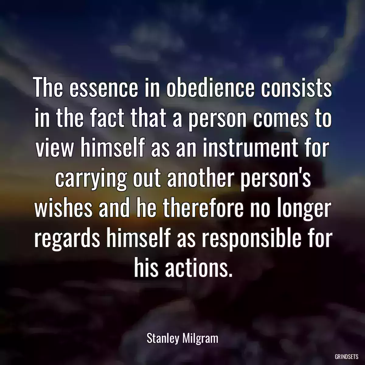 The essence in obedience consists in the fact that a person comes to view himself as an instrument for carrying out another person\'s wishes and he therefore no longer regards himself as responsible for his actions.