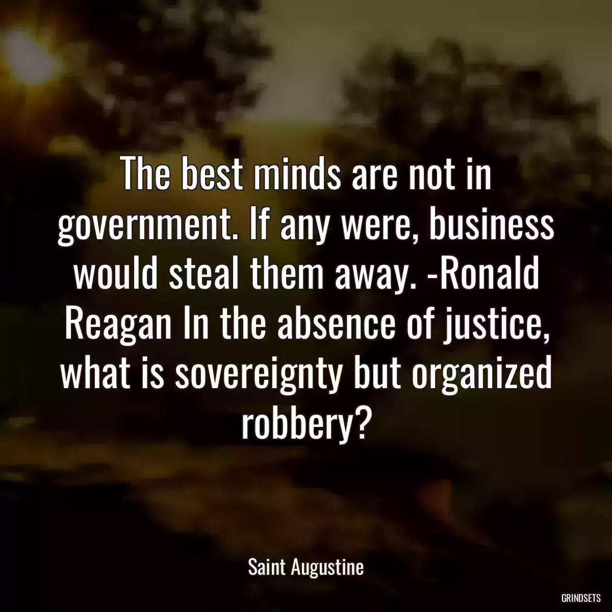 The best minds are not in government. If any were, business would steal them away. -Ronald Reagan In the absence of justice, what is sovereignty but organized robbery?