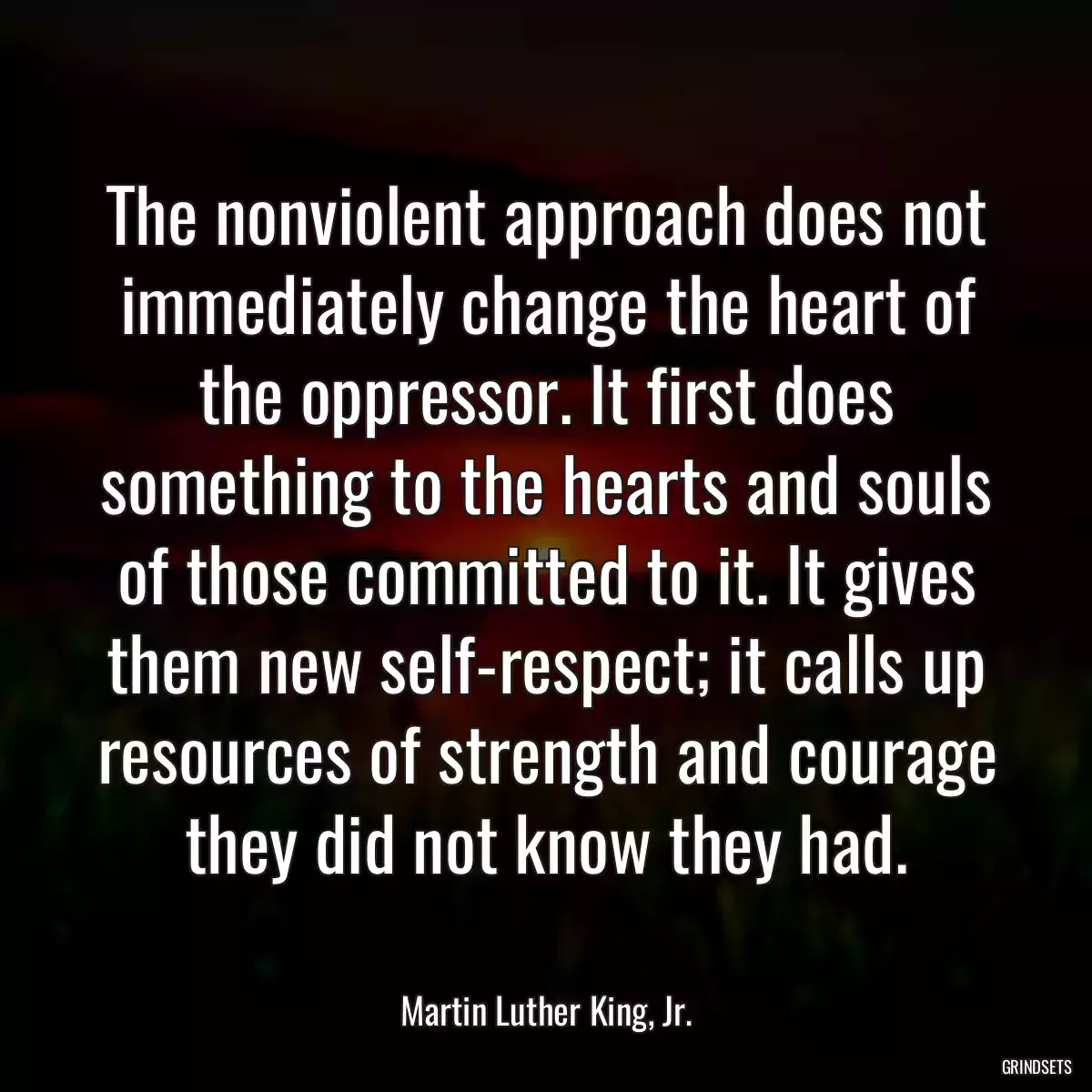 The nonviolent approach does not immediately change the heart of the oppressor. It first does something to the hearts and souls of those committed to it. It gives them new self-respect; it calls up resources of strength and courage they did not know they had.