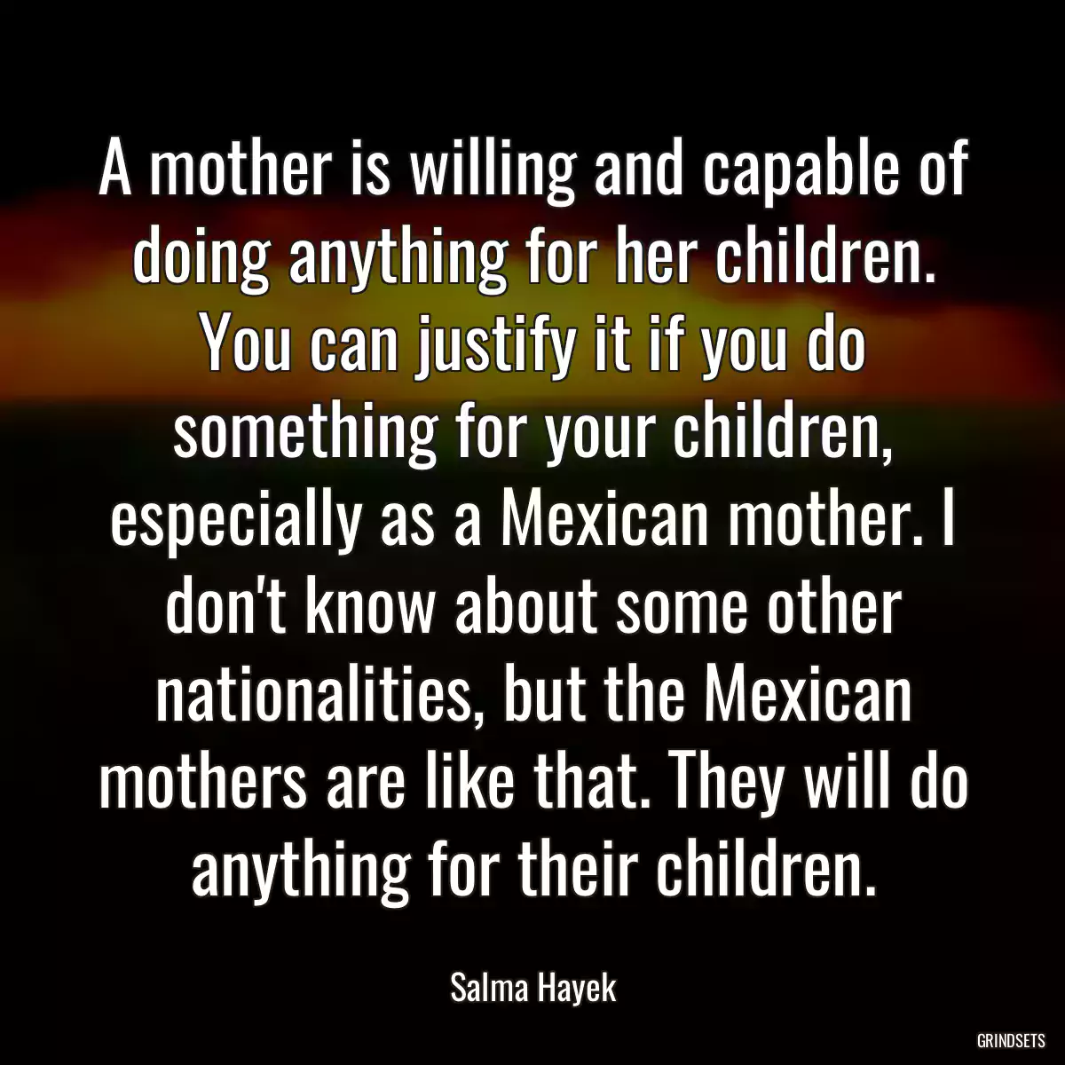 A mother is willing and capable of doing anything for her children. You can justify it if you do something for your children, especially as a Mexican mother. I don\'t know about some other nationalities, but the Mexican mothers are like that. They will do anything for their children.