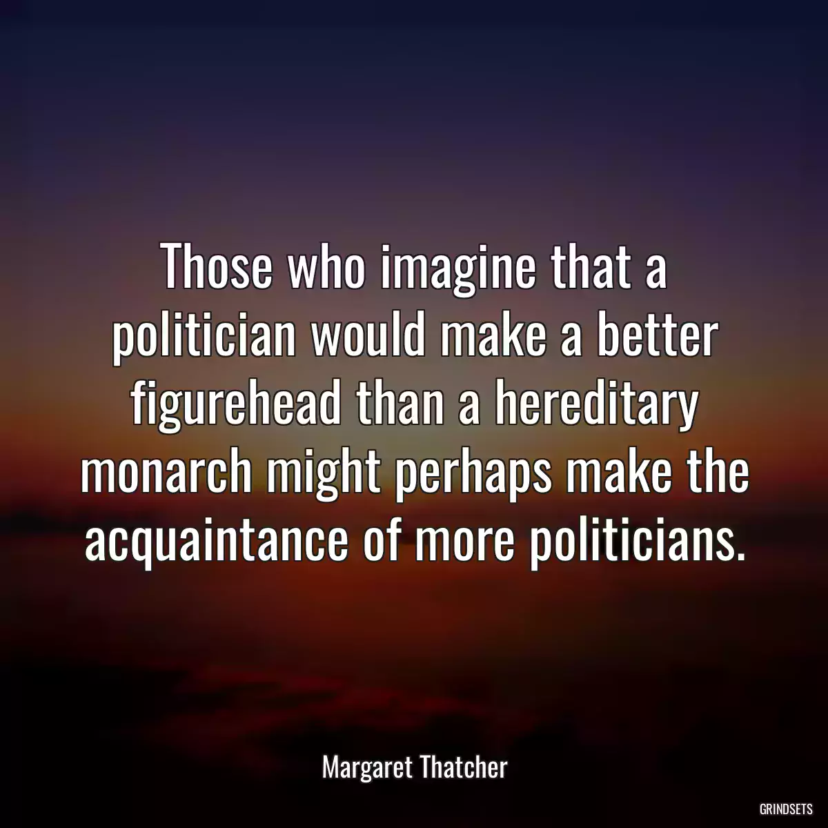 Those who imagine that a politician would make a better figurehead than a hereditary monarch might perhaps make the acquaintance of more politicians.