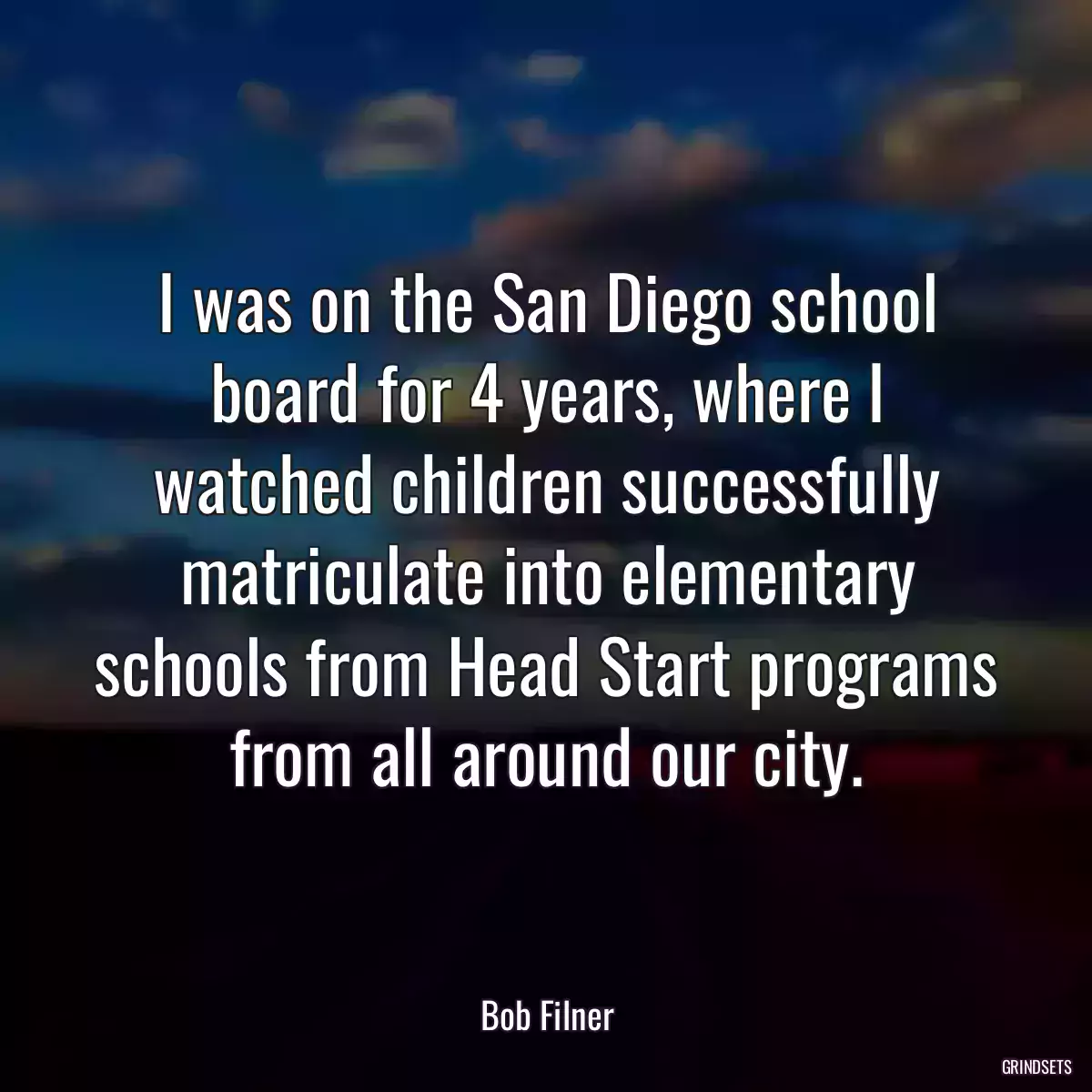 I was on the San Diego school board for 4 years, where I watched children successfully matriculate into elementary schools from Head Start programs from all around our city.