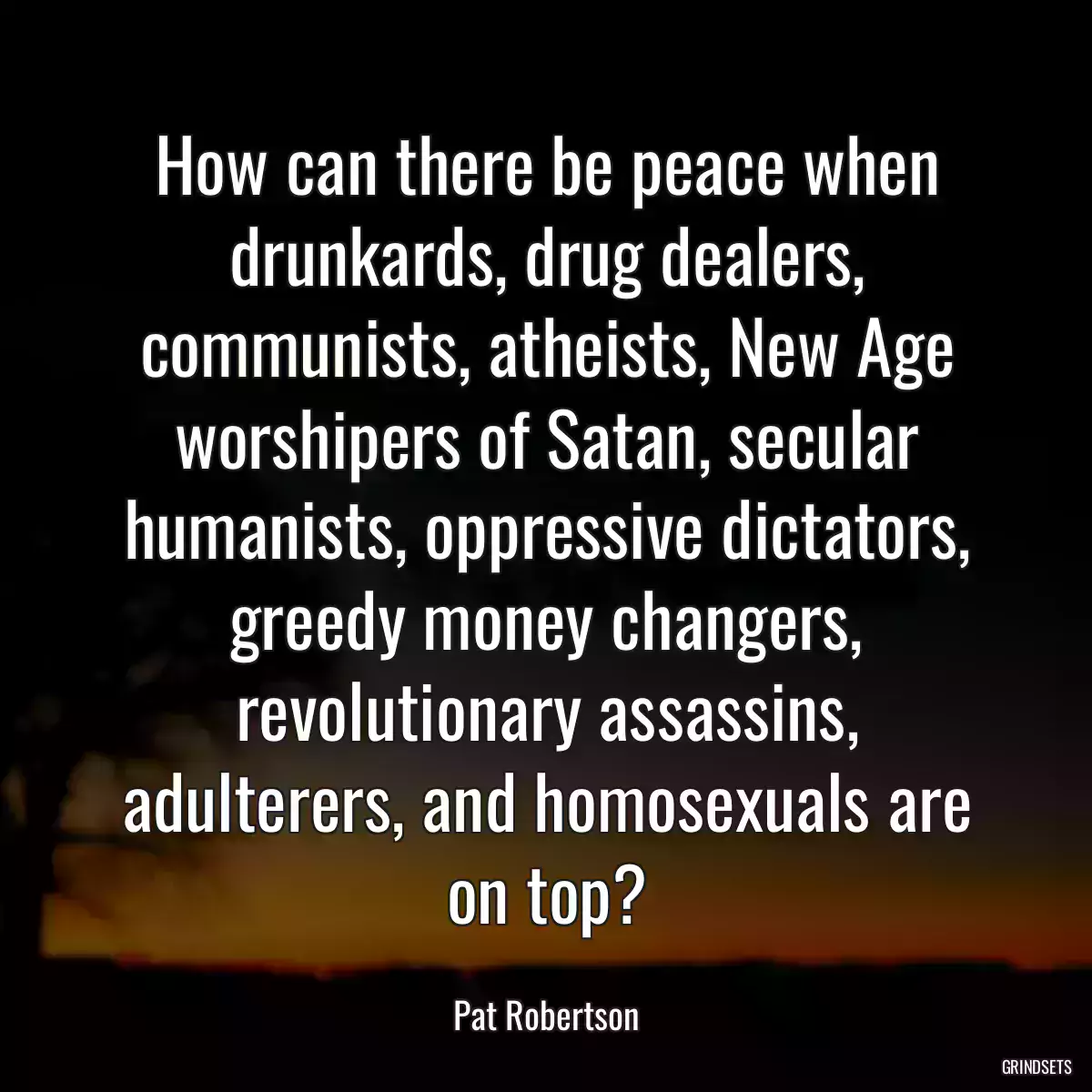 How can there be peace when drunkards, drug dealers, communists, atheists, New Age worshipers of Satan, secular humanists, oppressive dictators, greedy money changers, revolutionary assassins, adulterers, and homosexuals are on top?