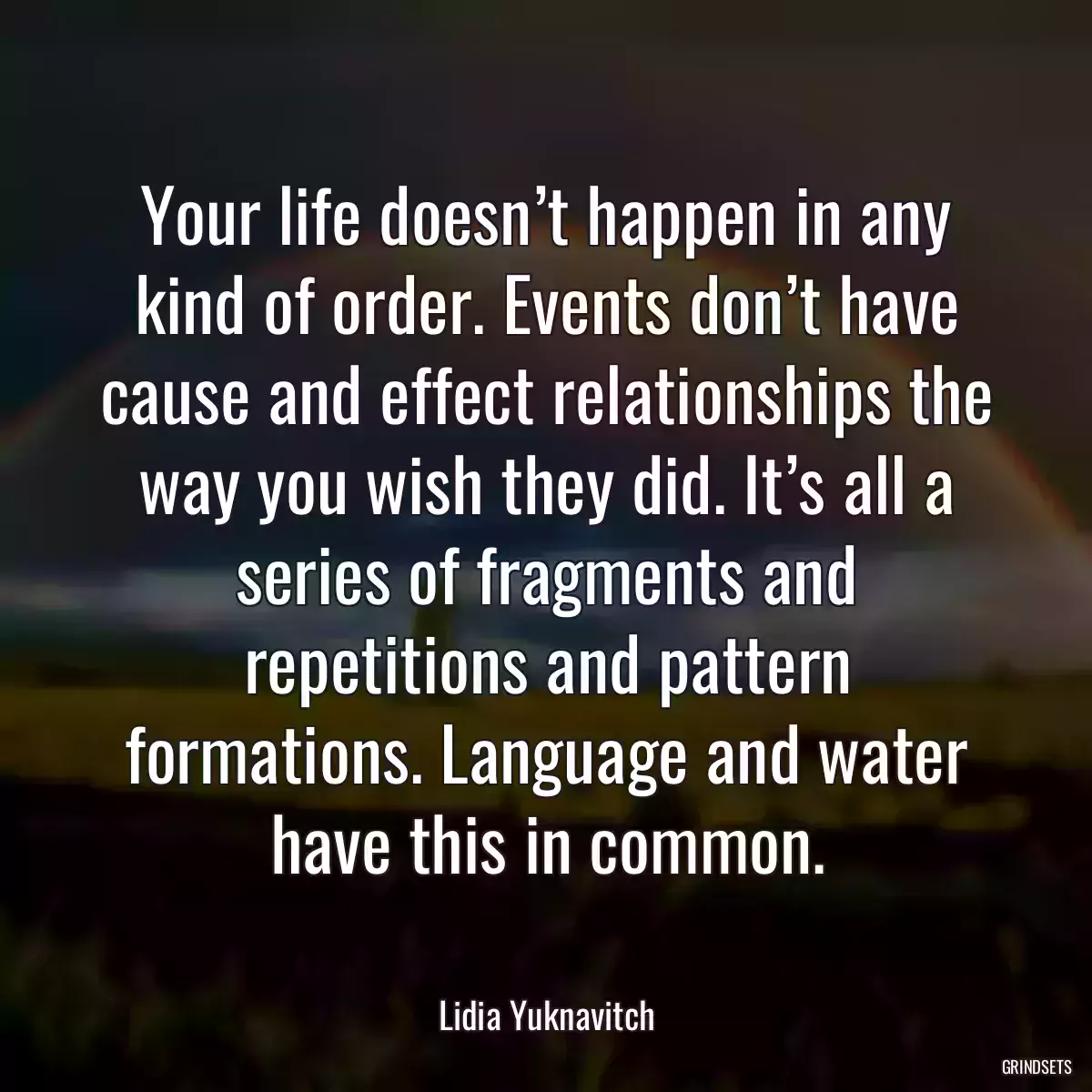 Your life doesn’t happen in any kind of order. Events don’t have cause and effect relationships the way you wish they did. It’s all a series of fragments and repetitions and pattern formations. Language and water have this in common.