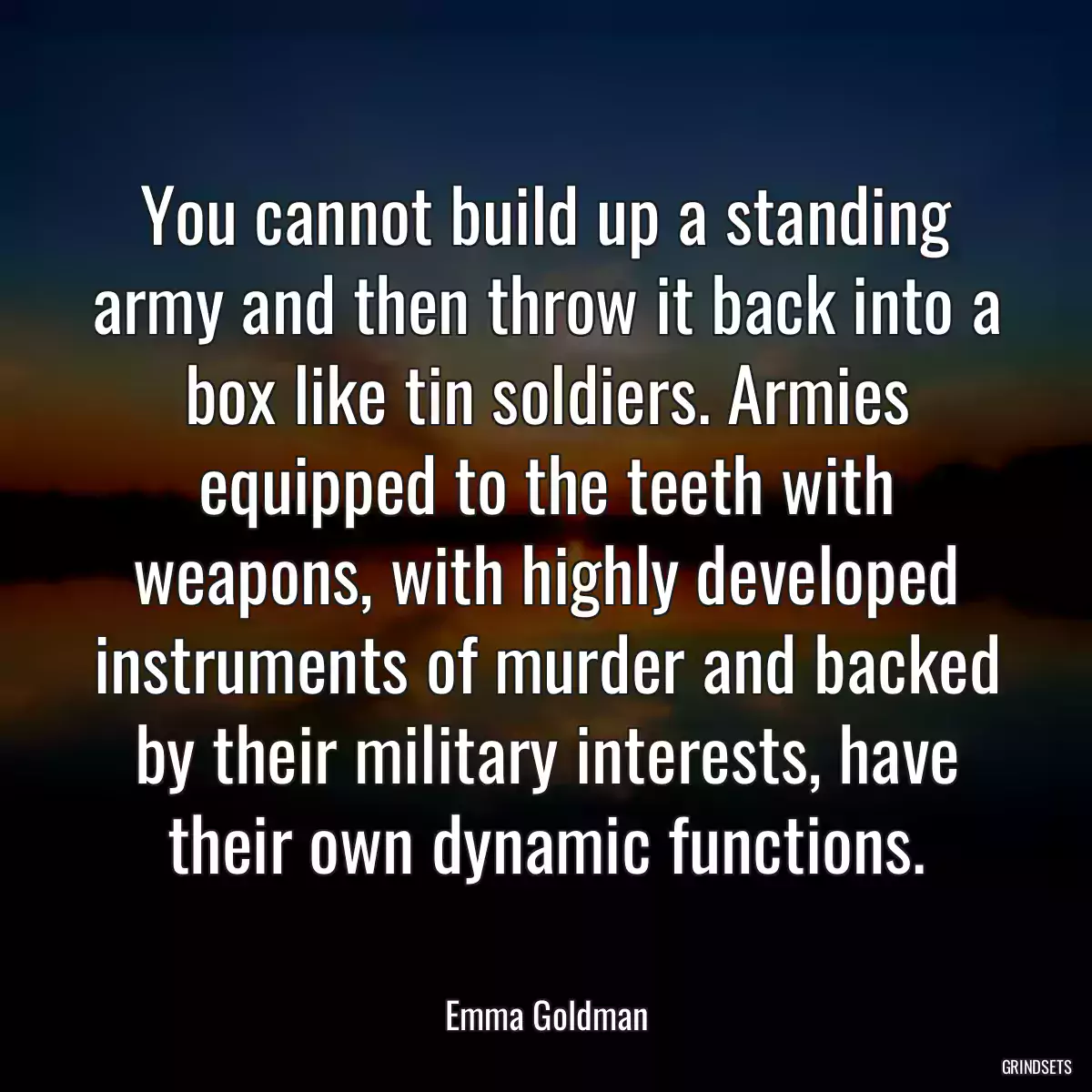 You cannot build up a standing army and then throw it back into a box like tin soldiers. Armies equipped to the teeth with weapons, with highly developed instruments of murder and backed by their military interests, have their own dynamic functions.