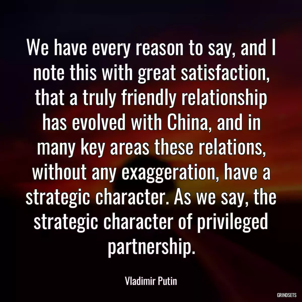 We have every reason to say, and I note this with great satisfaction, that a truly friendly relationship has evolved with China, and in many key areas these relations, without any exaggeration, have a strategic character. As we say, the strategic character of privileged partnership.