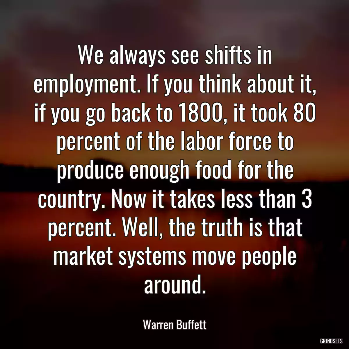 We always see shifts in employment. If you think about it, if you go back to 1800, it took 80 percent of the labor force to produce enough food for the country. Now it takes less than 3 percent. Well, the truth is that market systems move people around.