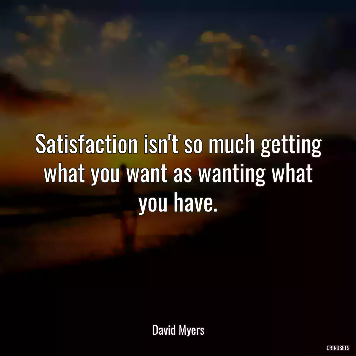 Satisfaction isn\'t so much getting what you want as wanting what you have.