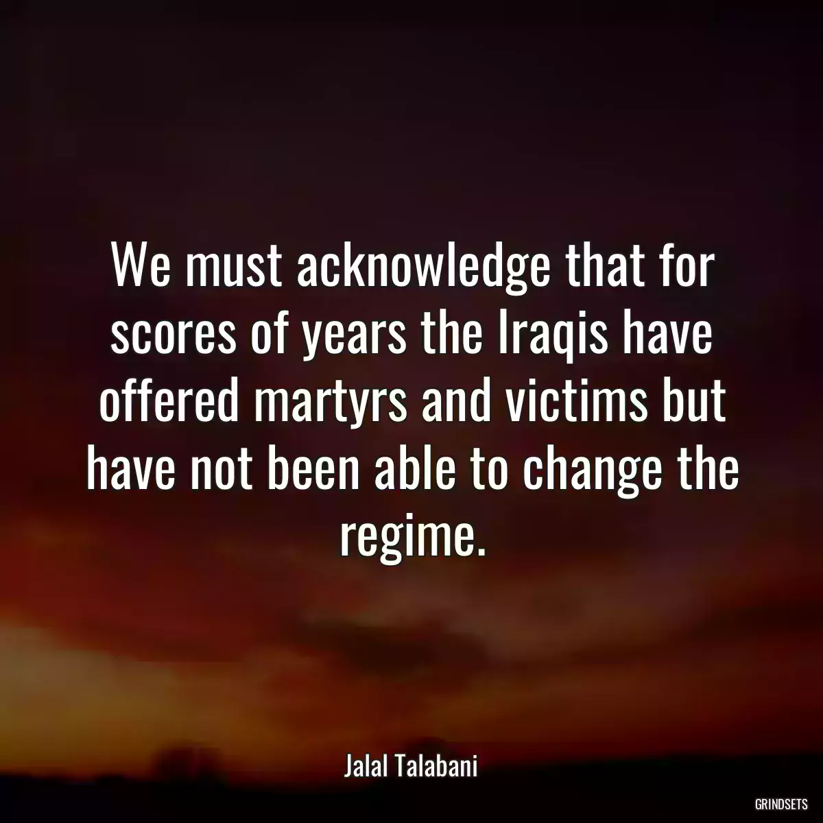 We must acknowledge that for scores of years the Iraqis have offered martyrs and victims but have not been able to change the regime.