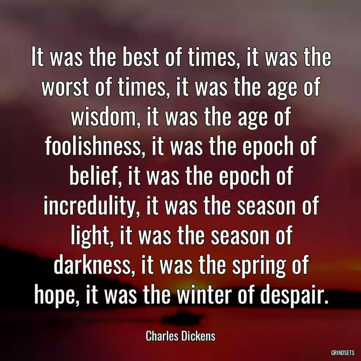 It was the best of times, it was the worst of times, it was the age of wisdom, it was the age of foolishness, it was the epoch of belief, it was the epoch of incredulity, it was the season of light, it was the season of darkness, it was the spring of hope, it was the winter of despair.