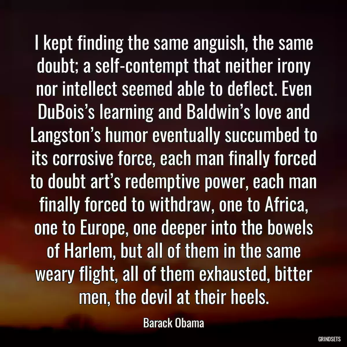 I kept finding the same anguish, the same doubt; a self-contempt that neither irony nor intellect seemed able to deflect. Even DuBois’s learning and Baldwin’s love and Langston’s humor eventually succumbed to its corrosive force, each man finally forced to doubt art’s redemptive power, each man finally forced to withdraw, one to Africa, one to Europe, one deeper into the bowels of Harlem, but all of them in the same weary flight, all of them exhausted, bitter men, the devil at their heels.