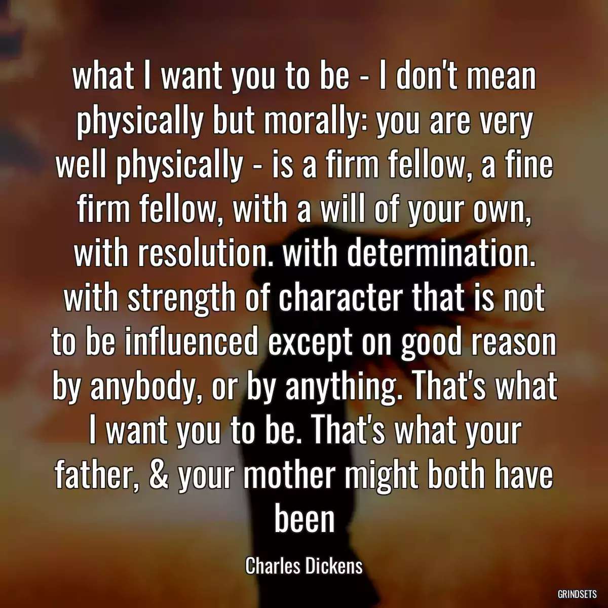 what I want you to be - I don\'t mean physically but morally: you are very well physically - is a firm fellow, a fine firm fellow, with a will of your own, with resolution. with determination. with strength of character that is not to be influenced except on good reason by anybody, or by anything. That\'s what I want you to be. That\'s what your father, & your mother might both have been