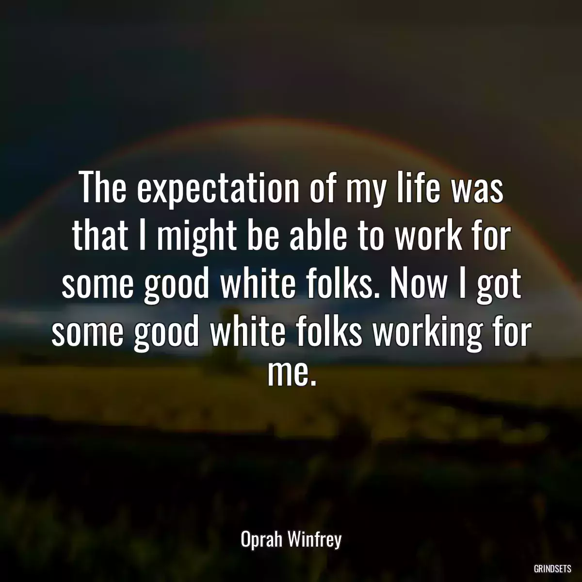 The expectation of my life was that I might be able to work for some good white folks. Now I got some good white folks working for me.