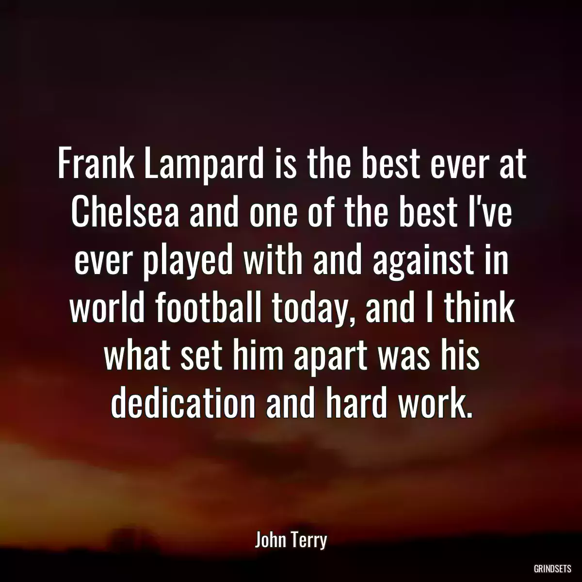 Frank Lampard is the best ever at Chelsea and one of the best I\'ve ever played with and against in world football today, and I think what set him apart was his dedication and hard work.