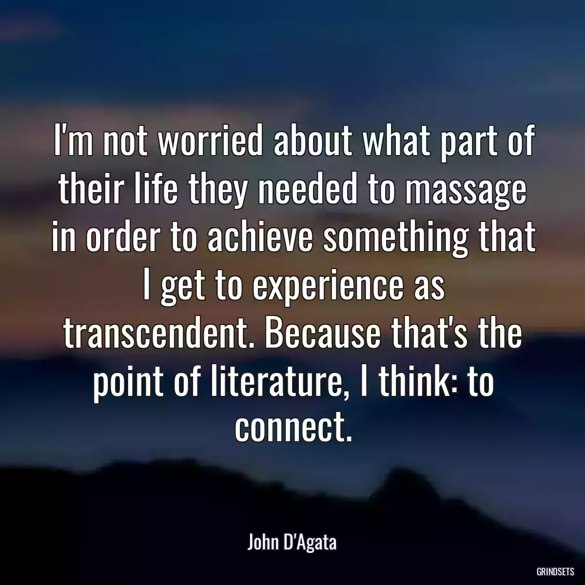 I\'m not worried about what part of their life they needed to massage in order to achieve something that I get to experience as transcendent. Because that\'s the point of literature, I think: to connect.