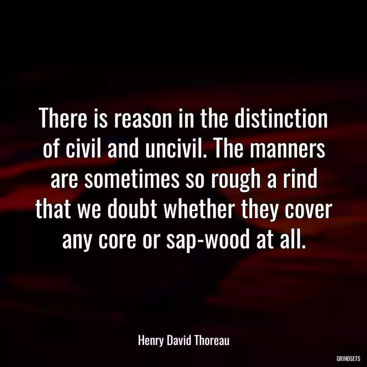 There is reason in the distinction of civil and uncivil. The manners are sometimes so rough a rind that we doubt whether they cover any core or sap-wood at all.