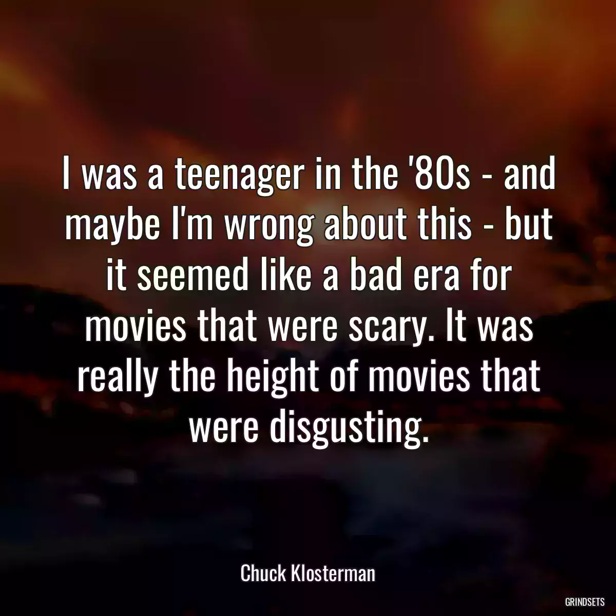 I was a teenager in the \'80s - and maybe I\'m wrong about this - but it seemed like a bad era for movies that were scary. It was really the height of movies that were disgusting.