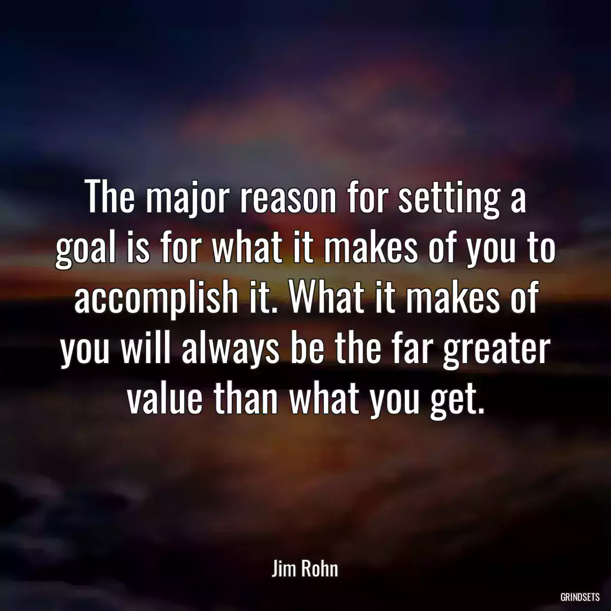 The major reason for setting a goal is for what it makes of you to accomplish it. What it makes of you will always be the far greater value than what you get.