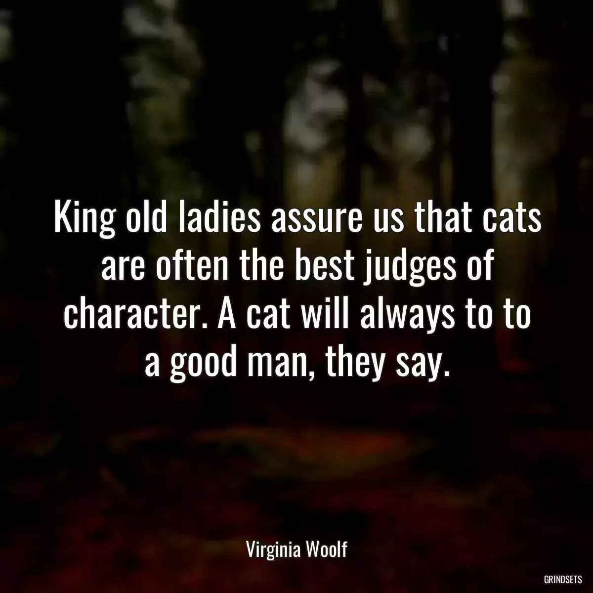 King old ladies assure us that cats are often the best judges of character. A cat will always to to a good man, they say.