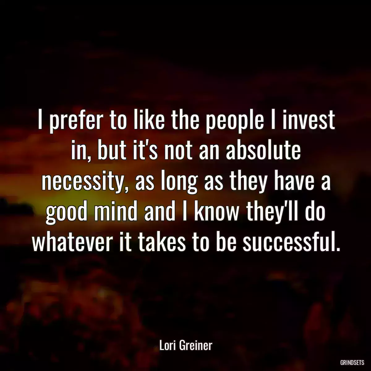 I prefer to like the people I invest in, but it\'s not an absolute necessity, as long as they have a good mind and I know they\'ll do whatever it takes to be successful.