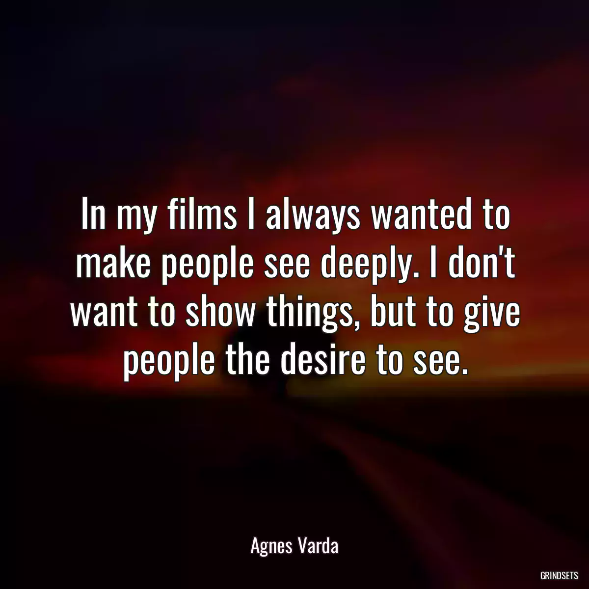 In my films I always wanted to make people see deeply. I don\'t want to show things, but to give people the desire to see.